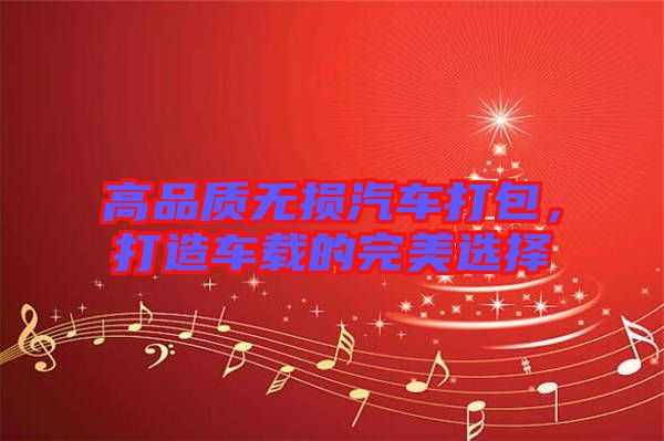 高品質(zhì)無(wú)損汽車(chē)打包，打造車(chē)載的完美選擇