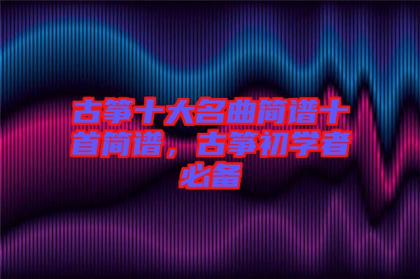 古箏十大名曲簡譜十首簡譜，古箏初學(xué)者必備