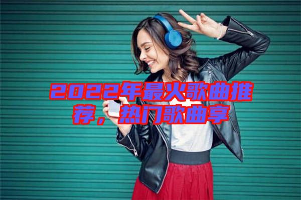 2022年最火歌曲推薦，熱門歌曲享