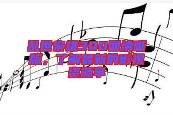 亂世梟雄300回清晰版，了解最新的影視資源享