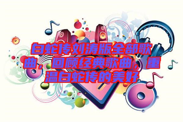 白蛇傳劉濤版全部歌曲，回顧經(jīng)典歌曲，重溫白蛇傳的美好