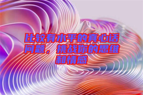 比較有水平的真心話問題，挑戰(zhàn)你的思維和情感