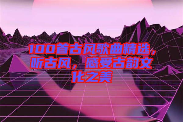 100首古風歌曲精選，聽古風，感受古韻文化之美