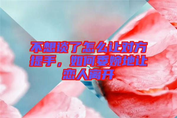 不想談了怎么讓對方提手，如何委婉地讓戀人離開
