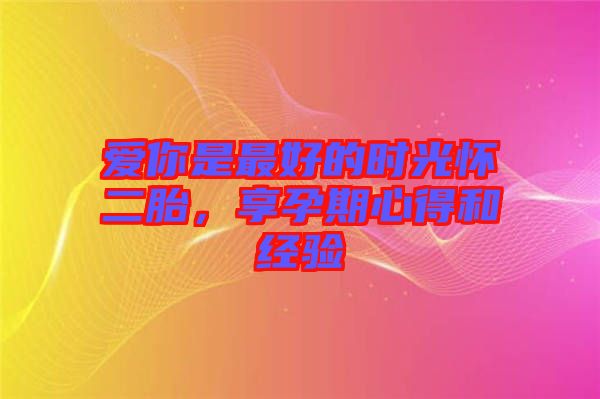 愛(ài)你是最好的時(shí)光懷二胎，享孕期心得和經(jīng)驗(yàn)