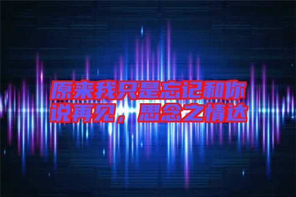 原來我只是忘記和你說再見，思念之情達(dá)