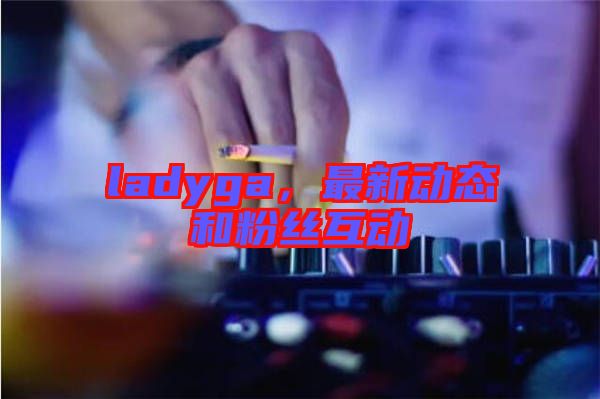 ladyga，最新動態(tài)和粉絲互動