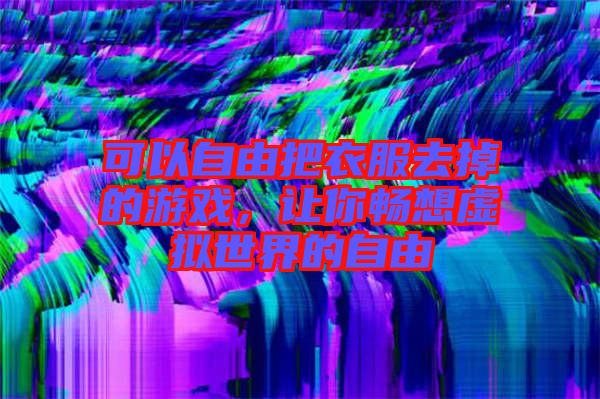可以自由把衣服去掉的游戲，讓你暢想虛擬世界的自由