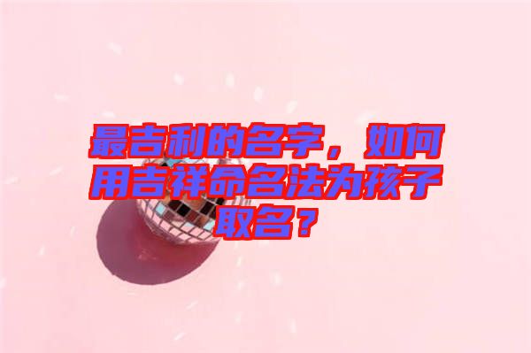 最吉利的名字，如何用吉祥命名法為孩子取名？