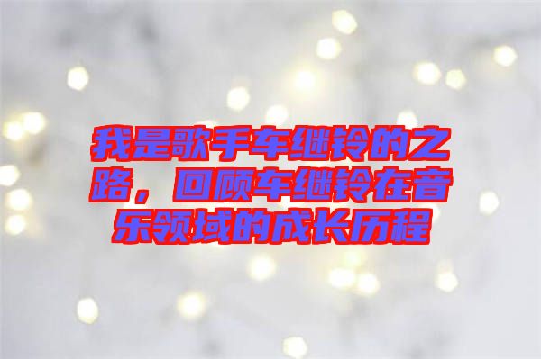 我是歌手車?yán)^鈴的之路，回顧車?yán)^鈴在音樂領(lǐng)域的成長歷程