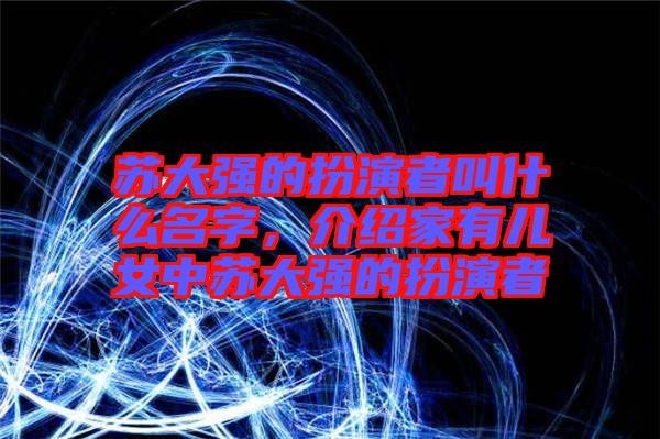 蘇大強(qiáng)的扮演者叫什么名字，介紹家有兒女中蘇大強(qiáng)的扮演者