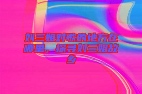 劉三姐對歌的地方在哪里，探尋劉三姐故鄉(xiāng)