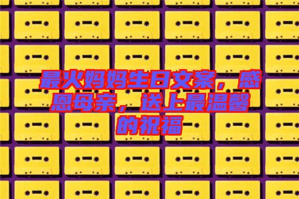 最火媽媽生日文案，感恩母親，送上最溫馨的祝福