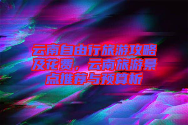 云南自由行旅游攻略及花費(fèi)，云南旅游景點(diǎn)推薦與預(yù)算析