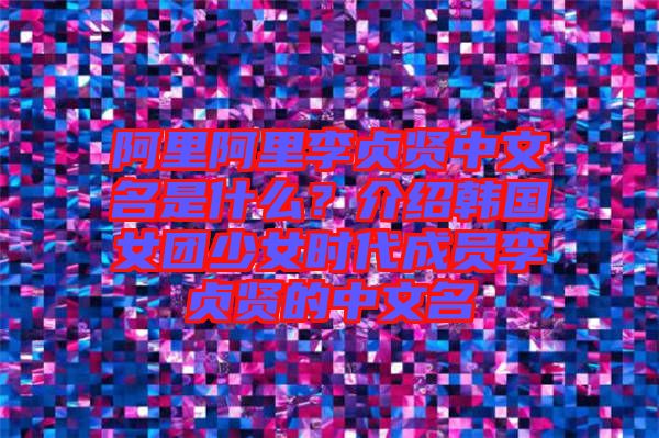 阿里阿里李貞賢中文名是什么？介紹韓國女團少女時代成員李貞賢的中文名