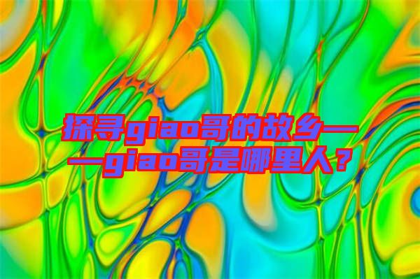 探尋giao哥的故鄉(xiāng)——giao哥是哪里人？