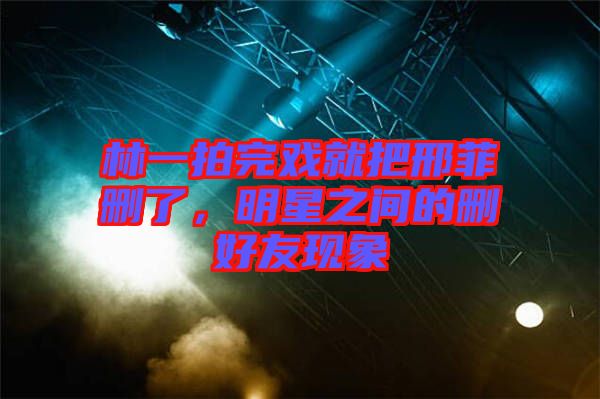 林一拍完戲就把邢菲刪了，明星之間的刪好友現(xiàn)象