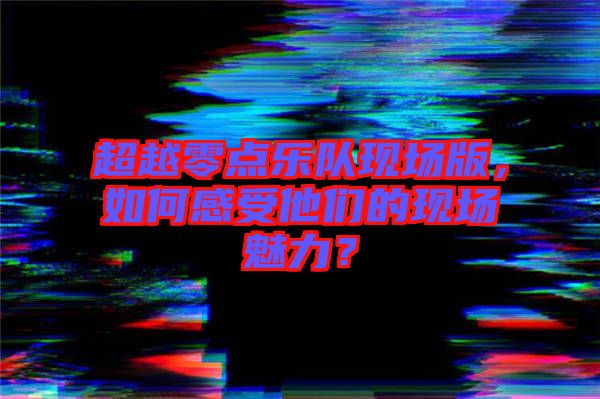 超越零點(diǎn)樂隊(duì)現(xiàn)場版，如何感受他們的現(xiàn)場魅力？