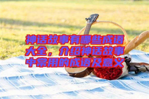 神話故事有哪些成語大全，介紹神話故事中常用的成語及意義