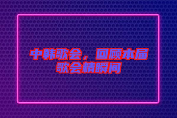 中韓歌會(huì)，回顧本屆歌會(huì)精瞬間