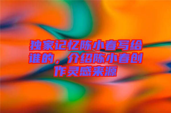 獨(dú)家記憶陳小春寫(xiě)給誰(shuí)的，介紹陳小春創(chuàng)作靈感來(lái)源