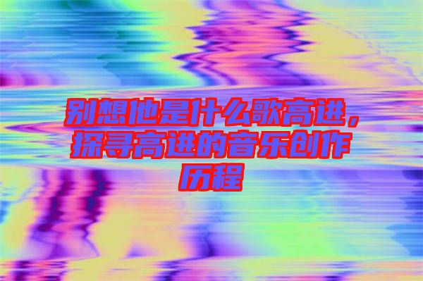 別想他是什么歌高進(jìn)，探尋高進(jìn)的音樂(lè)創(chuàng)作歷程