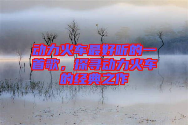 動(dòng)力火車最好聽的一首歌，探尋動(dòng)力火車的經(jīng)典之作