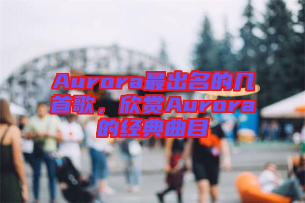 Aurora最出名的幾首歌，欣賞Aurora的經(jīng)典曲目