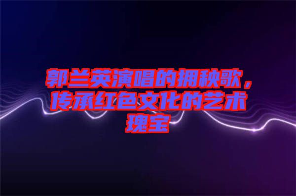 郭蘭英演唱的擁秧歌，傳承紅色文化的藝術瑰寶