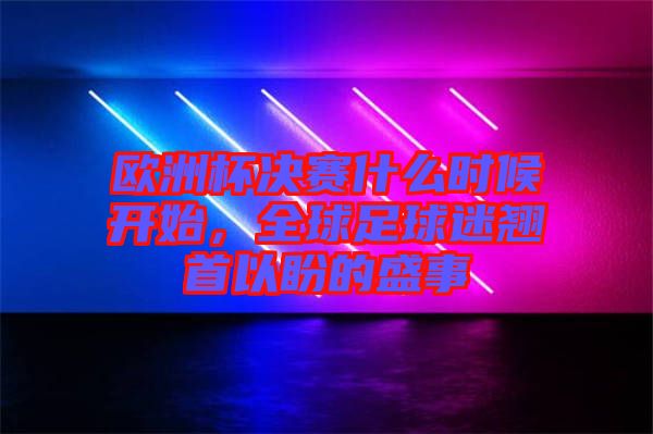 歐洲杯決賽什么時候開始，全球足球迷翹首以盼的盛事