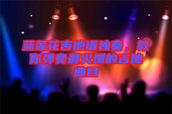 藍蓮花吉他譜獨奏，教你彈奏最火爆的吉他曲目