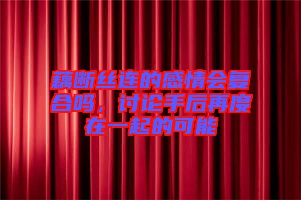 藕斷絲連的感情會(huì)復(fù)合嗎，討論手后再度在一起的可能