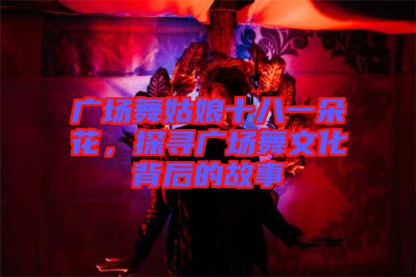 廣場舞姑娘十八一朵花，探尋廣場舞文化背后的故事