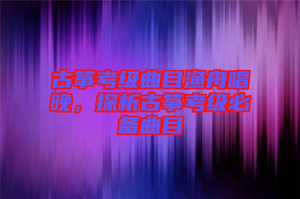 古箏考級曲目漁舟唱晚，探析古箏考級必備曲目