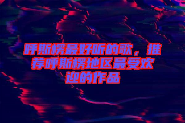 呼斯楞最好聽的歌，推薦呼斯楞地區(qū)最受歡迎的作品