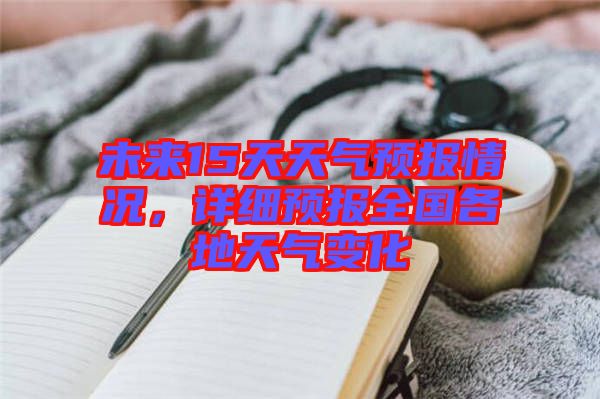 未來15天天氣預(yù)報情況，詳細(xì)預(yù)報全國各地天氣變化