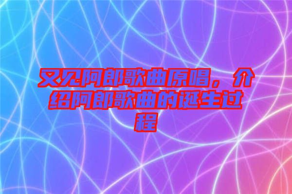 又見阿郎歌曲原唱，介紹阿郎歌曲的誕生過程