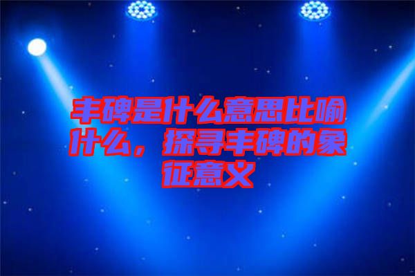 豐碑是什么意思比喻什么，探尋豐碑的象征意義
