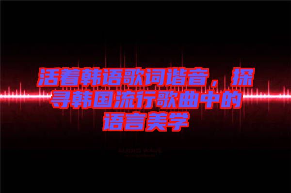 活著韓語(yǔ)歌詞諧音，探尋韓國(guó)流行歌曲中的語(yǔ)言美學(xué)