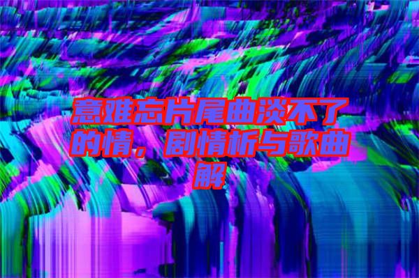 意難忘片尾曲淡不了的情，劇情析與歌曲解
