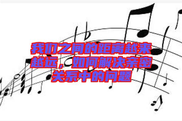 我們之間的距離越來越遠(yuǎn)，如何解決親密關(guān)系中的問題