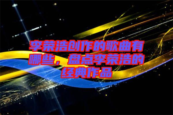 李榮浩創(chuàng)作的歌曲有哪些，盤點李榮浩的經典作品