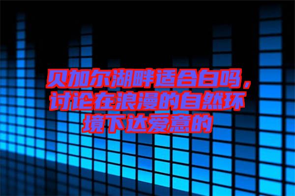 貝加爾湖畔適合白嗎，討論在浪漫的自然環(huán)境下達(dá)愛意的