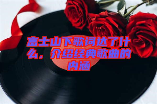 富士山下歌詞達(dá)了什么，介紹經(jīng)典歌曲的內(nèi)涵