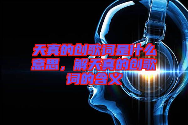 天真的創(chuàng)歌詞是什么意思，解天真的創(chuàng)歌詞的含義