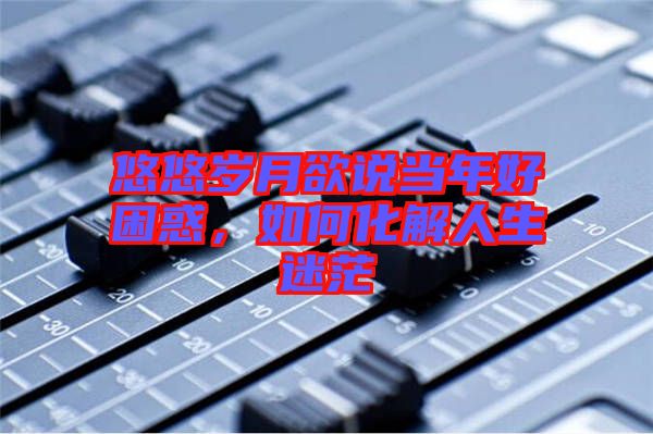 悠悠歲月欲說(shuō)當(dāng)年好困惑，如何化解人生迷茫