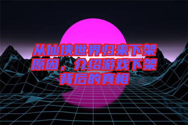 從仙俠世界歸來下架原因，介紹游戲下架背后的真相