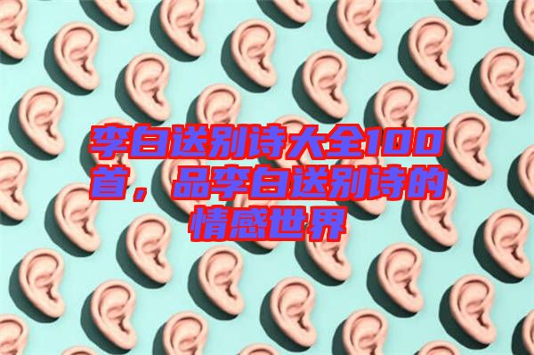 李白送別詩(shī)大全100首，品李白送別詩(shī)的情感世界