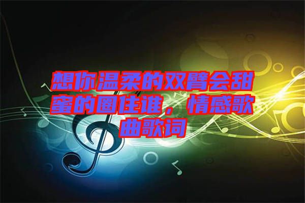 想你溫柔的雙臂會甜蜜的圈住誰，情感歌曲歌詞