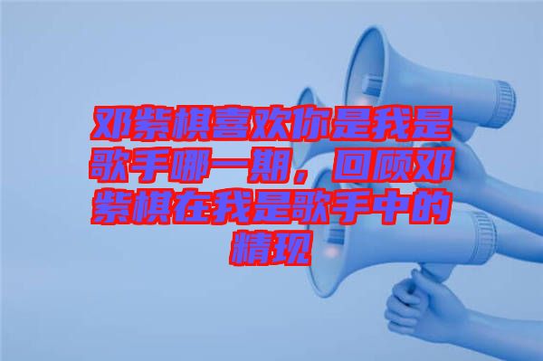鄧紫棋喜歡你是我是歌手哪一期，回顧鄧紫棋在我是歌手中的精現(xiàn)